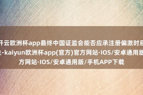 开云欧洲杯app最终中国证监会能否应承注册偏激时辰尚存在不笃定性-kaiyun欧洲杯app(官方)官方网站·IOS/安卓通用版/手机APP下载