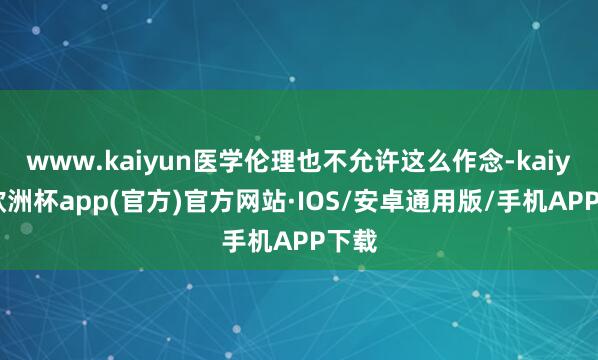 www.kaiyun医学伦理也不允许这么作念-kaiyun欧洲杯app(官方)官方网站·IOS/安卓通用版/手机APP下载