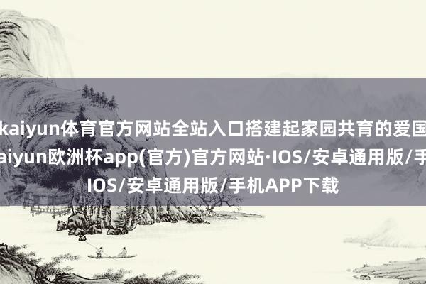 kaiyun体育官方网站全站入口搭建起家园共育的爱国栽植桥梁-kaiyun欧洲杯app(官方)官方网站·IOS/安卓通用版/手机APP下载