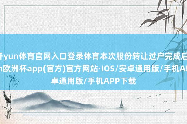 开yun体育官网入口登录体育本次股份转让过户完成后-kaiyun欧洲杯app(官方)官方网站·IOS/安卓通用版/手机APP下载
