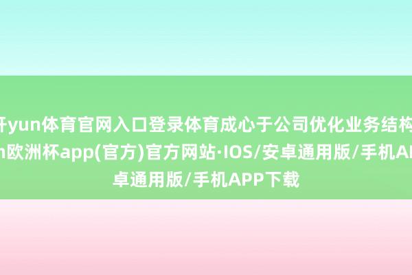 开yun体育官网入口登录体育成心于公司优化业务结构-kaiyun欧洲杯app(官方)官方网站·IOS/安卓通用版/手机APP下载