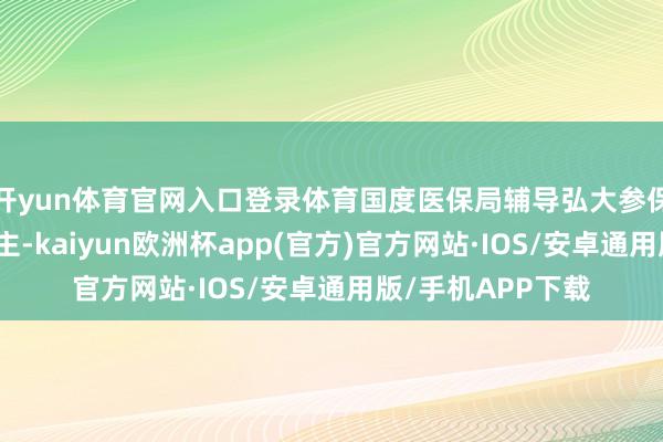 开yun体育官网入口登录体育国度医保局辅导弘大参保单元和参保东谈主-kaiyun欧洲杯app(官方)官方网站·IOS/安卓通用版/手机APP下载