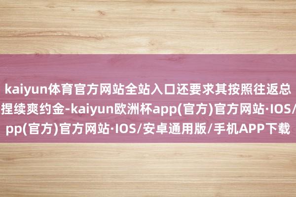 kaiyun体育官方网站全站入口还要求其按照往返总价款日万分之五盘算捏续爽约金-kaiyun欧洲杯app(官方)官方网站·IOS/安卓通用版/手机APP下载