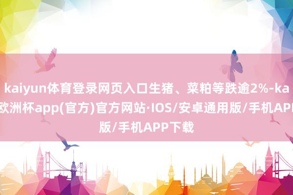 kaiyun体育登录网页入口生猪、菜粕等跌逾2%-kaiyun欧洲杯app(官方)官方网站·IOS/安卓通用版/手机APP下载