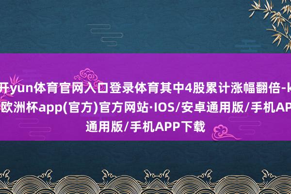 开yun体育官网入口登录体育其中4股累计涨幅翻倍-kaiyun欧洲杯app(官方)官方网站·IOS/安卓通用版/手机APP下载