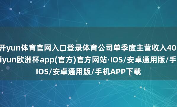 开yun体育官网入口登录体育公司单季度主营收入40.78亿元-kaiyun欧洲杯app(官方)官方网站·IOS/安卓通用版/手机APP下载