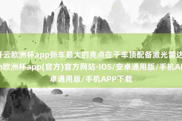 开云欧洲杯app新车最大的亮点在于车顶配备激光雷达-kaiyun欧洲杯app(官方)官方网站·IOS/安卓通用版/手机APP下载