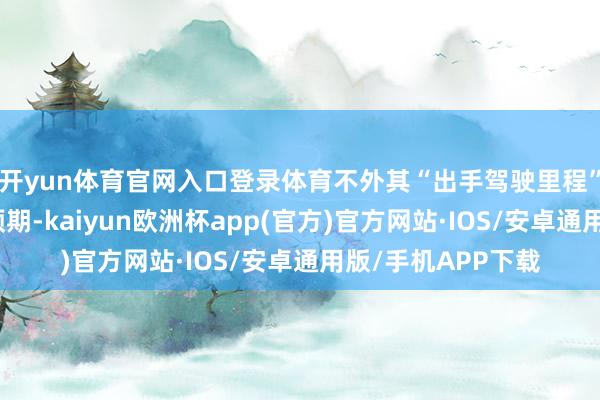 开yun体育官网入口登录体育不外其“出手驾驶里程”普及幅度远低于预期-kaiyun欧洲杯app(官方)官方网站·IOS/安卓通用版/手机APP下载