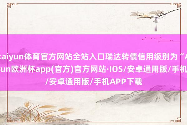 kaiyun体育官方网站全站入口瑞达转债信用级别为“AA”-kaiyun欧洲杯app(官方)官方网站·IOS/安卓通用版/手机APP下载