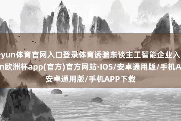 开yun体育官网入口登录体育诱骗东谈主工智能企业入驻-kaiyun欧洲杯app(官方)官方网站·IOS/安卓通用版/手机APP下载