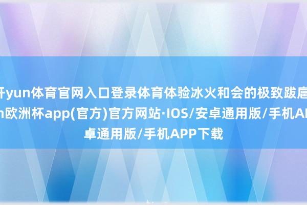 开yun体育官网入口登录体育体验冰火和会的极致跋扈-kaiyun欧洲杯app(官方)官方网站·IOS/安卓通用版/手机APP下载