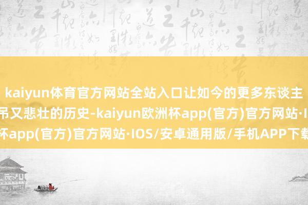 kaiyun体育官方网站全站入口让如今的更多东谈主得以再行了解那段哀吊又悲壮的历史-kaiyun欧洲杯app(官方)官方网站·IOS/安卓通用版/手机APP下载