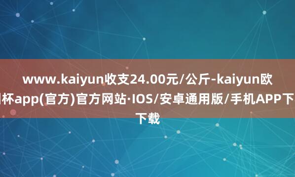 www.kaiyun收支24.00元/公斤-kaiyun欧洲杯app(官方)官方网站·IOS/安卓通用版/手机APP下载