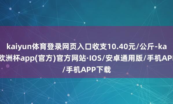 kaiyun体育登录网页入口收支10.40元/公斤-kaiyun欧洲杯app(官方)官方网站·IOS/安卓通用版/手机APP下载