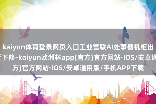 kaiyun体育登录网页入口工业富联AI处事器机柜出货量和单柜利润靠近下修-kaiyun欧洲杯app(官方)官方网站·IOS/安卓通用版/手机APP下载
