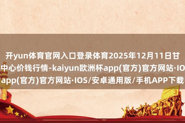 开yun体育官网入口登录体育2025年12月11日甘肃武山县蔬菜产业发展中心价钱行情-kaiyun欧洲杯app(官方)官方网站·IOS/安卓通用版/手机APP下载