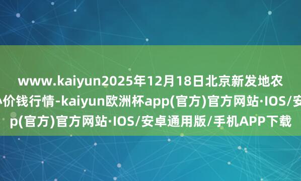 www.kaiyun2025年12月18日北京新发地农副家具批发商场信息中心价钱行情-kaiyun欧洲杯app(官方)官方网站·IOS/安卓通用版/手机APP下载