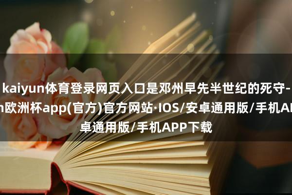 kaiyun体育登录网页入口是邓州早先半世纪的死守-kaiyun欧洲杯app(官方)官方网站·IOS/安卓通用版/手机APP下载