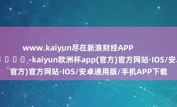 www.kaiyun尽在新浪财经APP            													-kaiyun欧洲杯app(官方)官方网站·IOS/安卓通用版/手机APP下载