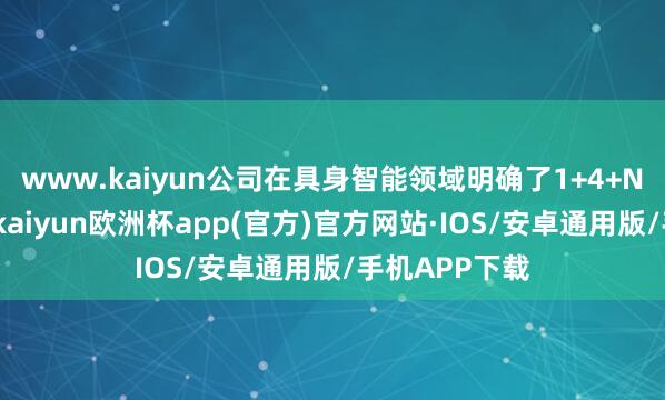 www.kaiyun公司在具身智能领域明确了1+4+N的居品布局-kaiyun欧洲杯app(官方)官方网站·IOS/安卓通用版/手机APP下载