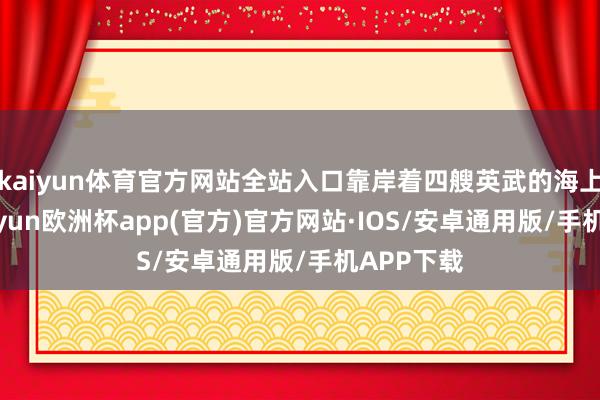 kaiyun体育官方网站全站入口靠岸着四艘英武的海上军舰-kaiyun欧洲杯app(官方)官方网站·IOS/安卓通用版/手机APP下载