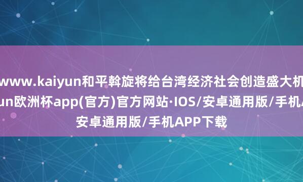 www.kaiyun和平斡旋将给台湾经济社会创造盛大机遇-kaiyun欧洲杯app(官方)官方网站·IOS/安卓通用版/手机APP下载