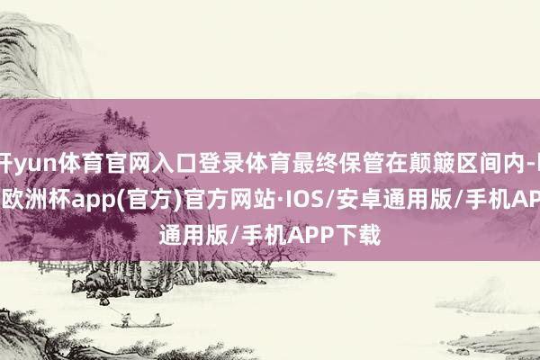 开yun体育官网入口登录体育最终保管在颠簸区间内-kaiyun欧洲杯app(官方)官方网站·IOS/安卓通用版/手机APP下载