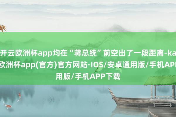 开云欧洲杯app均在“蒋总统”前空出了一段距离-kaiyun欧洲杯app(官方)官方网站·IOS/安卓通用版/手机APP下载